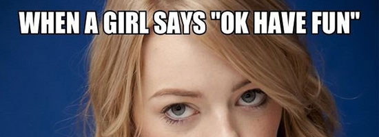 Whenever a girl says “OK have fun!”…